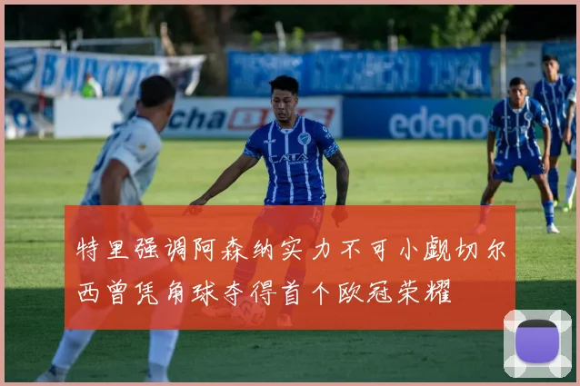 特里强调阿森纳实力不可小觑切尔西曾凭角球夺得首个欧冠荣耀