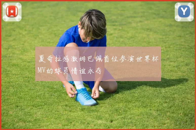夏奇拉感激姆巴佩首位参演世界杯MV的球员情谊永存