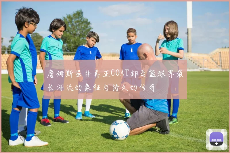 詹姆斯虽非真正GOAT却是篮球界最长河流的象征与持久的传奇