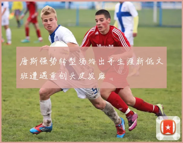 唐斯强势转型场均出手生涯新低文班遭遇重创头皮发麻