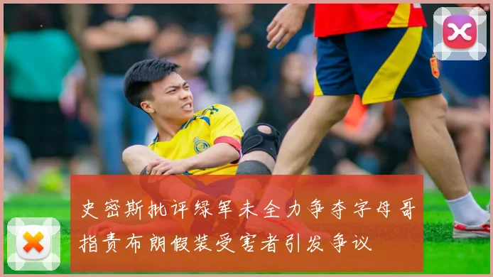 史密斯批评绿军未全力争夺字母哥指责布朗假装受害者引发争议