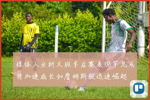 媒体人分析文班季后赛表现罕见或将加速成长如詹姆斯般迅速崛起