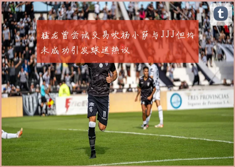 猛龙曾尝试交易吹杨小萨与JJJ但均未成功引发球迷热议