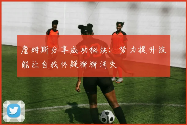 詹姆斯分享成功秘诀：努力提升技能让自我怀疑渐渐消失