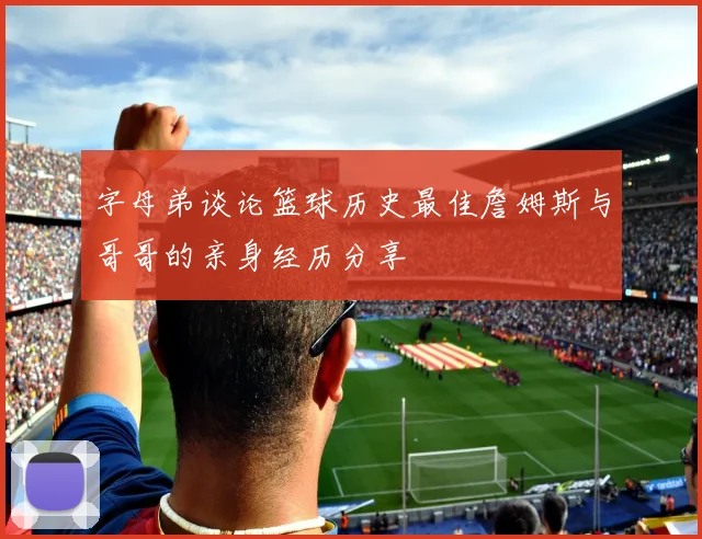 字母弟谈论篮球历史最佳詹姆斯与哥哥的亲身经历分享