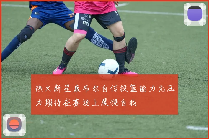 热火新星康韦尔自信投篮能力无压力期待在赛场上展现自我