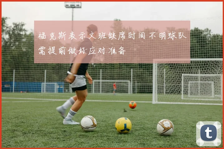 福克斯表示文班缺席时间不明球队需提前做好应对准备