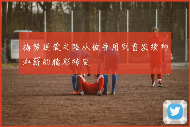梅努逆袭之路从被弃用到首发续约加薪的精彩转变