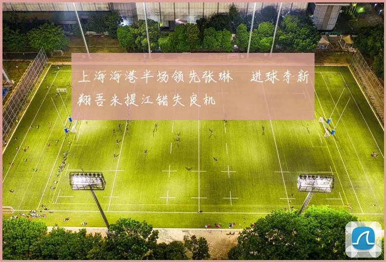 上海海港半场领先张琳芃进球李新翔吾米提江错失良机