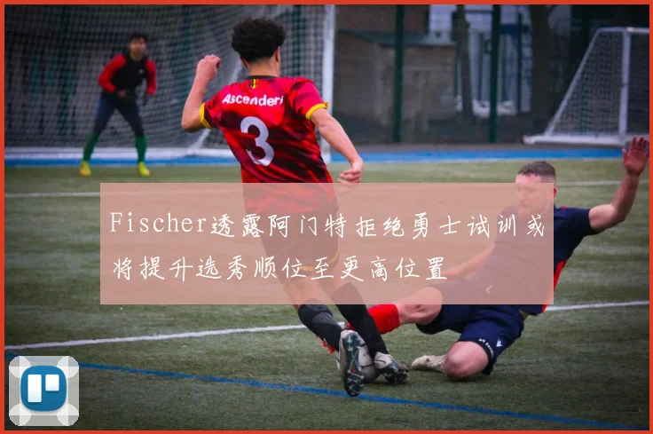 Fischer透露阿门特拒绝勇士试训或将提升选秀顺位至更高位置