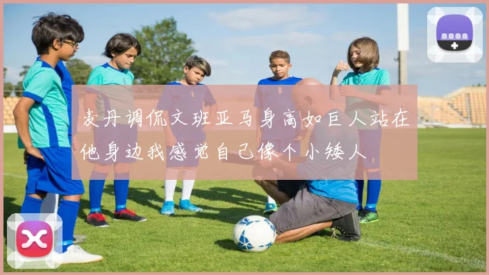 麦丹调侃文班亚马身高如巨人站在他身边我感觉自己像个小矮人