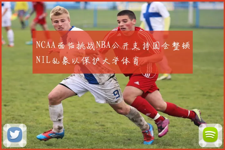 NCAA面临挑战NBA公开支持国会整顿NIL乱象以保护大学体育