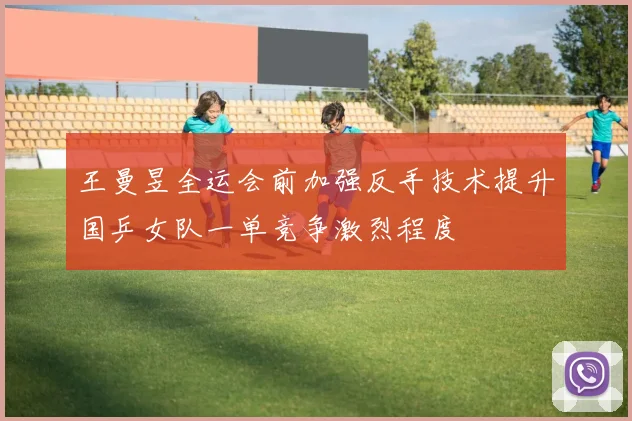 王曼昱全运会前加强反手技术提升国乒女队一单竞争激烈程度