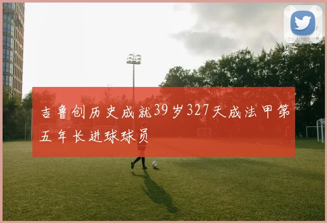 吉鲁创历史成就39岁327天成法甲第五年长进球球员