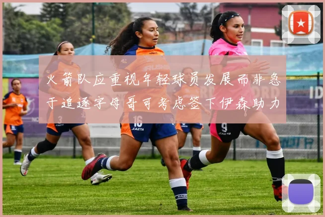火箭队应重视年轻球员发展而非急于追逐字母哥可考虑签下伊森助力成长