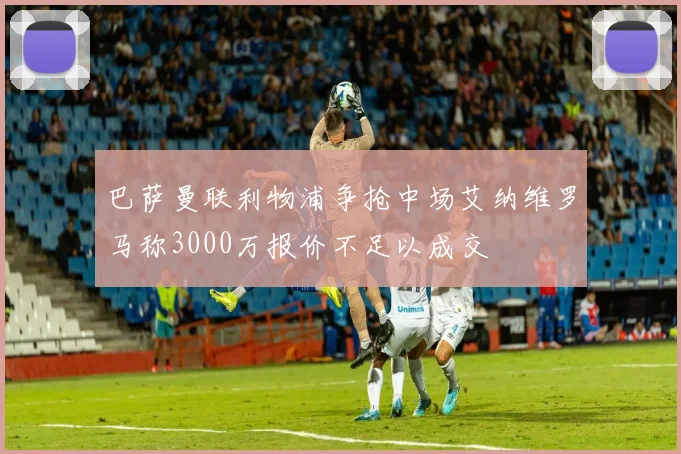 巴萨曼联利物浦争抢中场艾纳维罗马称3000万报价不足以成交