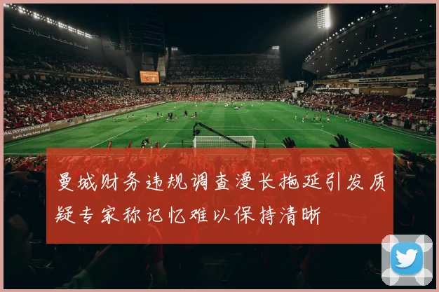 曼城财务违规调查漫长拖延引发质疑专家称记忆难以保持清晰