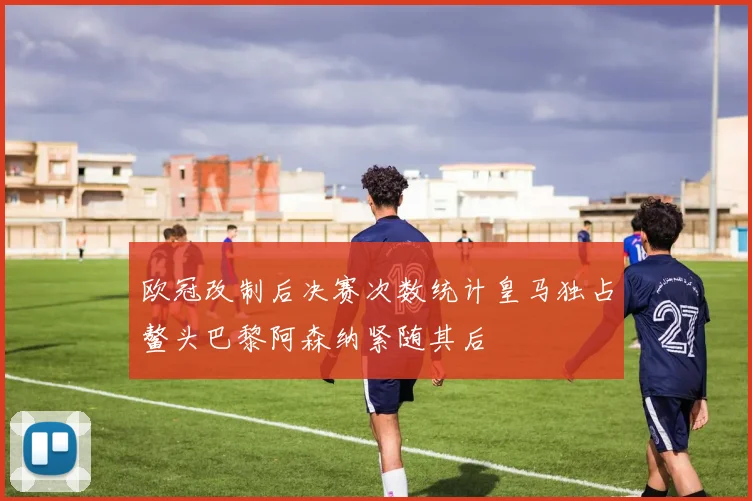 欧冠改制后决赛次数统计皇马独占鳌头巴黎阿森纳紧随其后