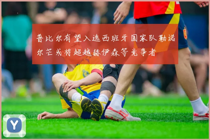 普比尔有望入选西班牙国家队勒诺尔芒或将超越赫伊森等竞争者