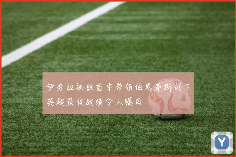 伊劳拉执教首季带领伯恩茅斯创下英超最佳战绩令人瞩目