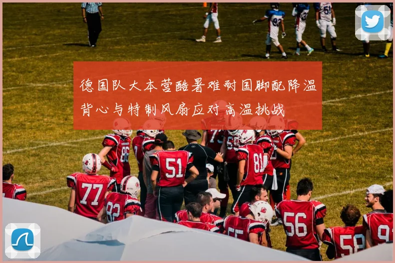 德国队大本营酷暑难耐国脚配降温背心与特制风扇应对高温挑战
