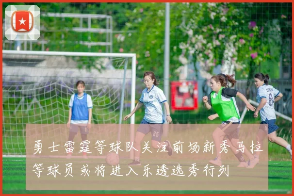 勇士雷霆等球队关注前场新秀马拉等球员或将进入乐透选秀行列