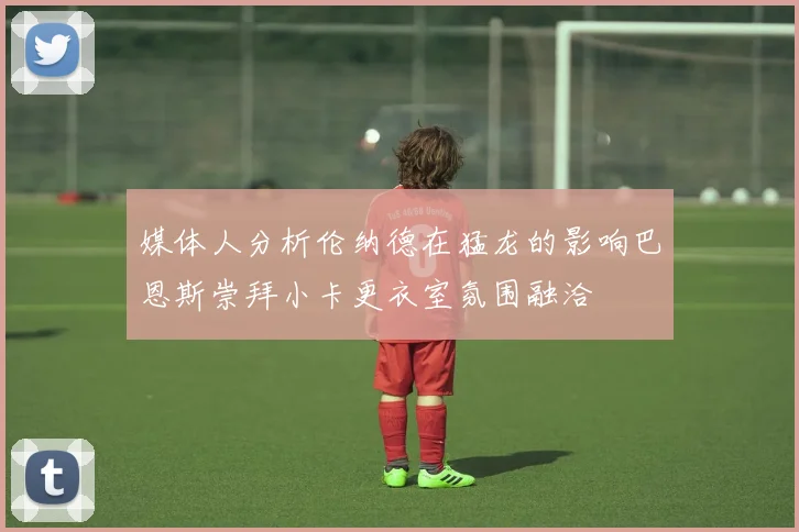 媒体人分析伦纳德在猛龙的影响巴恩斯崇拜小卡更衣室氛围融洽