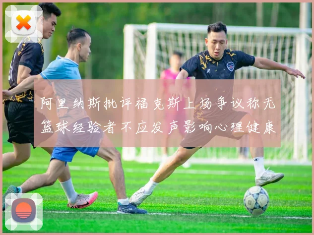阿里纳斯批评福克斯上场争议称无篮球经验者不应发声影响心理健康
