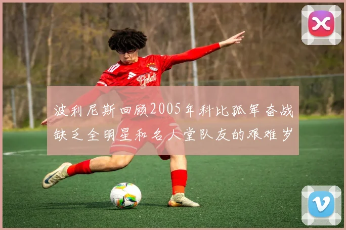 波利尼斯回顾2005年科比孤军奋战缺乏全明星和名人堂队友的艰难岁月
