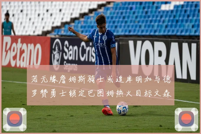 若无缘詹姆斯骑士或追库明加与德罗赞勇士锁定巴图姆热火目标文森特